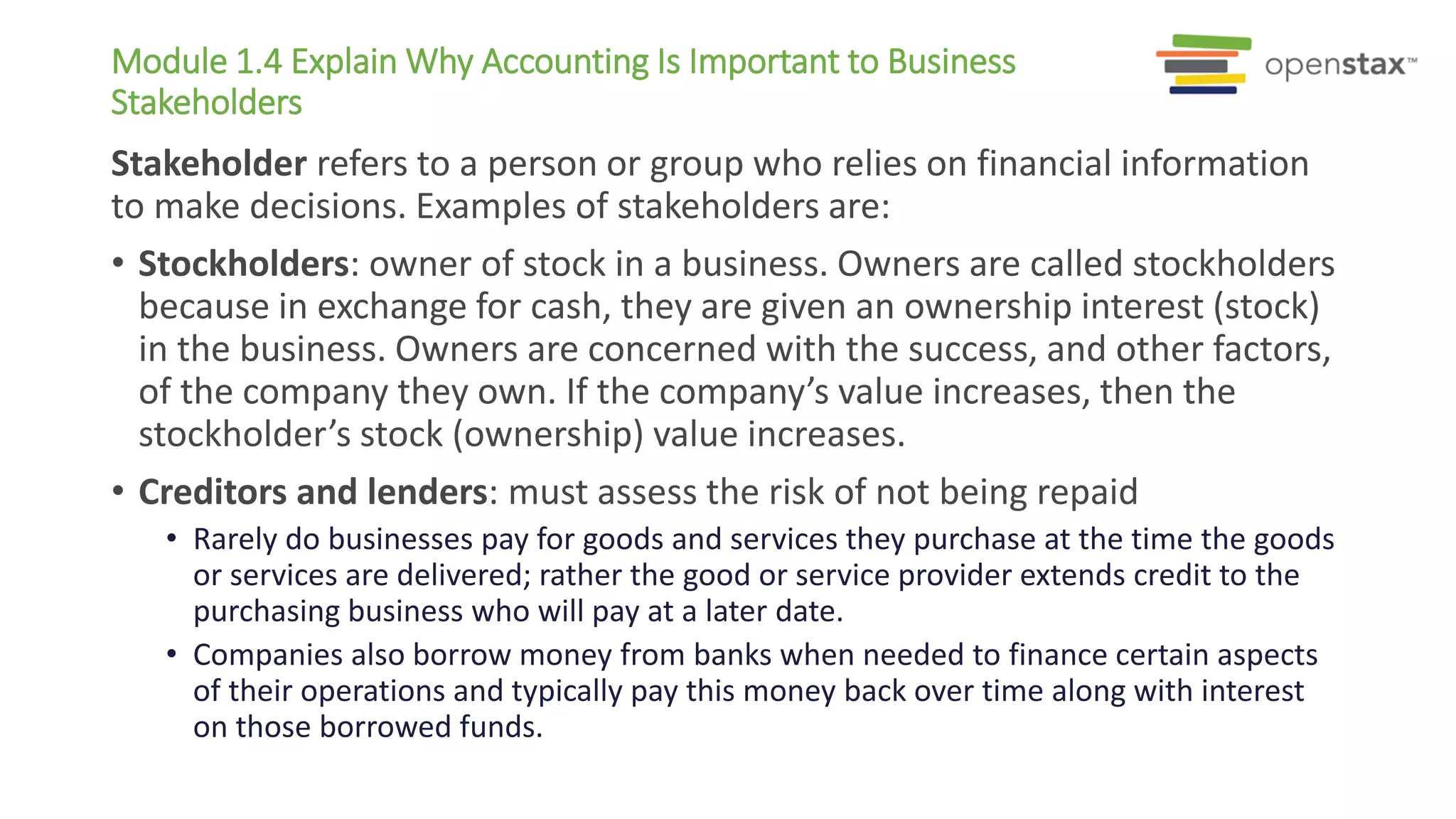Module 1.4 Explain Why Accounting Is Important to Business
Stakeholders
Stakeholder refers to a person or group who relies on financial information
to make decisions. Examples of stakeholders are:
• Stockholders: owner of stock in a business. Owners are called stockholders
because in exchange for cash, they are given an ownership interest (stock)
in the business. Owners are concerned with the success, and other factors,
of the company they own. If the company’s value increases, then the
stockholder’s stock (ownership) value increases.
• Creditors and lenders: must assess the risk of not being repaid
• Rarely do businesses pay for goods and services they purchase at the time the goods
or services are delivered; rather the good or service provider extends credit to the
purchasing business who will pay at a later date.
• Companies also borrow money from banks when needed to finance certain aspects
of their operations and typically pay this money back over time along with interest
on those borrowed funds.
 