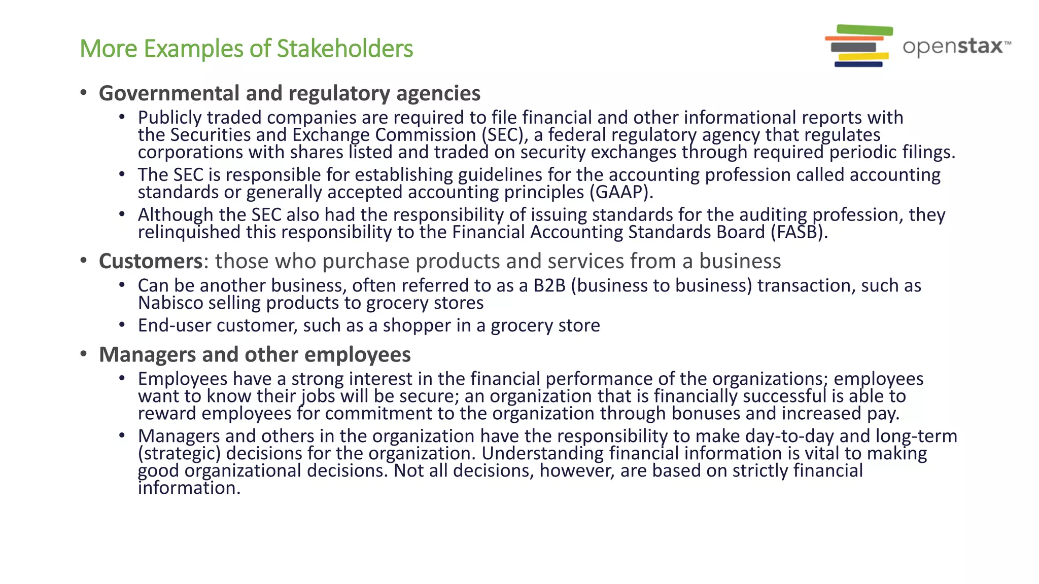 • Governmental and regulatory agencies
• Publicly traded companies are required to file financial and other informational reports with
the Securities and Exchange Commission (SEC), a federal regulatory agency that regulates
corporations with shares listed and traded on security exchanges through required periodic filings.
• The SEC is responsible for establishing guidelines for the accounting profession called accounting
standards or generally accepted accounting principles (GAAP).
• Although the SEC also had the responsibility of issuing standards for the auditing profession, they
relinquished this responsibility to the Financial Accounting Standards Board (FASB).
• Customers: those who purchase products and services from a business
• Can be another business, often referred to as a B2B (business to business) transaction, such as
Nabisco selling products to grocery stores
• End-user customer, such as a shopper in a grocery store
• Managers and other employees
• Employees have a strong interest in the financial performance of the organizations; employees
want to know their jobs will be secure; an organization that is financially successful is able to
reward employees for commitment to the organization through bonuses and increased pay.
• Managers and others in the organization have the responsibility to make day-to-day and long-term
(strategic) decisions for the organization. Understanding financial information is vital to making
good organizational decisions. Not all decisions, however, are based on strictly financial
information.
More Examples of Stakeholders
 