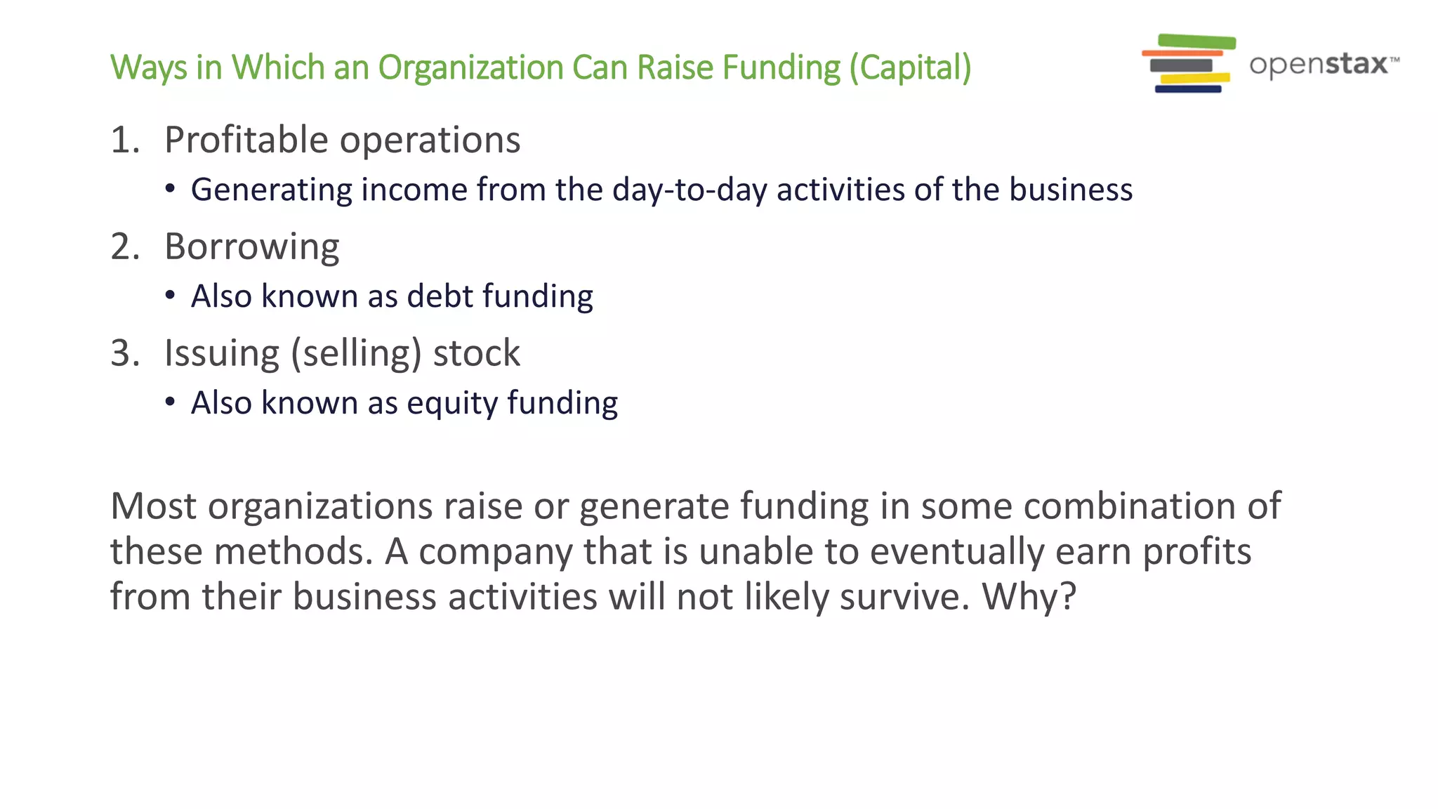 1. Profitable operations
• Generating income from the day-to-day activities of the business
2. Borrowing
• Also known as debt funding
3. Issuing (selling) stock
• Also known as equity funding
Most organizations raise or generate funding in some combination of
these methods. A company that is unable to eventually earn profits
from their business activities will not likely survive. Why?
Ways in Which an Organization Can Raise Funding (Capital)
 