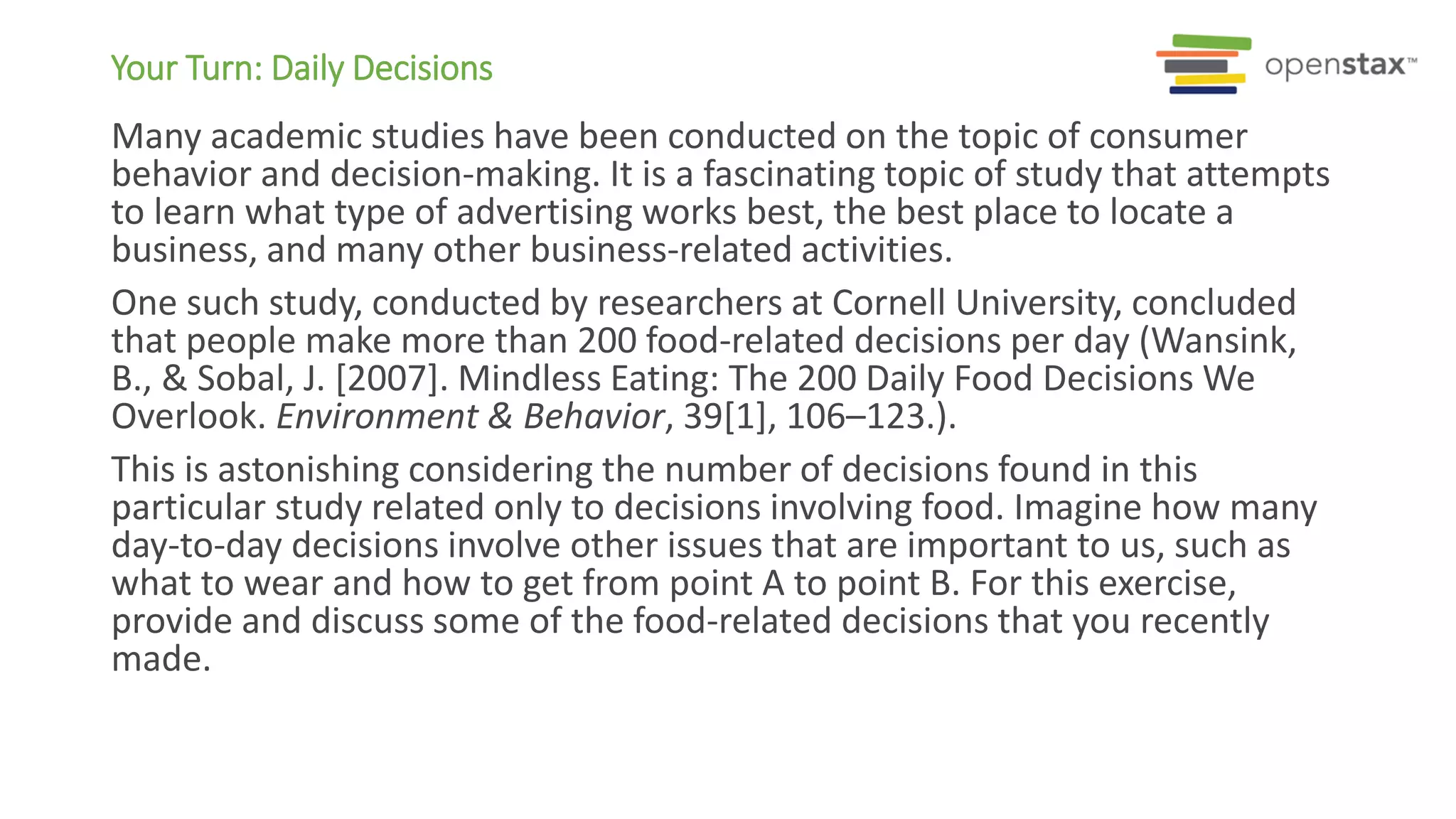 Your Turn: Daily Decisions
Many academic studies have been conducted on the topic of consumer
behavior and decision-making. It is a fascinating topic of study that attempts
to learn what type of advertising works best, the best place to locate a
business, and many other business-related activities.
One such study, conducted by researchers at Cornell University, concluded
that people make more than 200 food-related decisions per day (Wansink,
B., & Sobal, J. [2007]. Mindless Eating: The 200 Daily Food Decisions We
Overlook. Environment & Behavior, 39[1], 106–123.).
This is astonishing considering the number of decisions found in this
particular study related only to decisions involving food. Imagine how many
day-to-day decisions involve other issues that are important to us, such as
what to wear and how to get from point A to point B. For this exercise,
provide and discuss some of the food-related decisions that you recently
made.
 