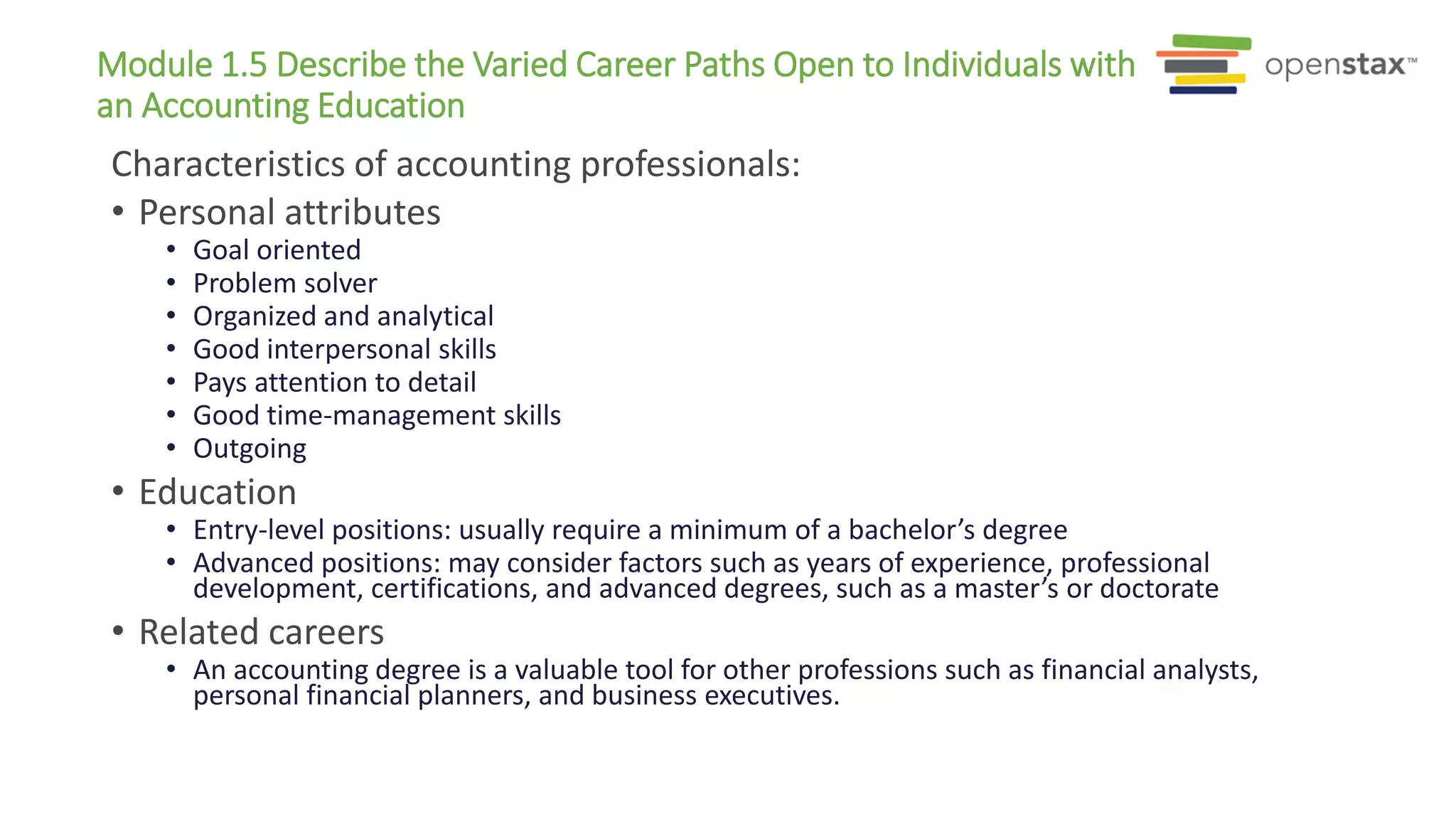 Module 1.5 Describe the Varied Career Paths Open to Individuals with
an Accounting Education
Characteristics of accounting professionals:
• Personal attributes
• Goal oriented
• Problem solver
• Organized and analytical
• Good interpersonal skills
• Pays attention to detail
• Good time-management skills
• Outgoing
• Education
• Entry-level positions: usually require a minimum of a bachelor’s degree
• Advanced positions: may consider factors such as years of experience, professional
development, certifications, and advanced degrees, such as a master’s or doctorate
• Related careers
• An accounting degree is a valuable tool for other professions such as financial analysts,
personal financial planners, and business executives.
 