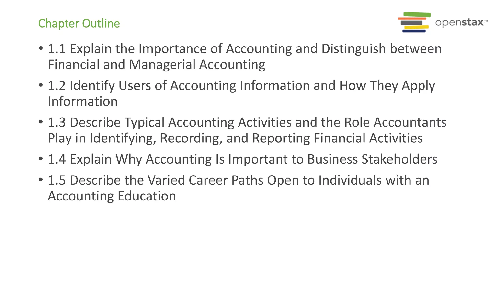 Chapter Outline
• 1.1 Explain the Importance of Accounting and Distinguish between
Financial and Managerial Accounting
• 1.2 Identify Users of Accounting Information and How They Apply
Information
• 1.3 Describe Typical Accounting Activities and the Role Accountants
Play in Identifying, Recording, and Reporting Financial Activities
• 1.4 Explain Why Accounting Is Important to Business Stakeholders
• 1.5 Describe the Varied Career Paths Open to Individuals with an
Accounting Education
 