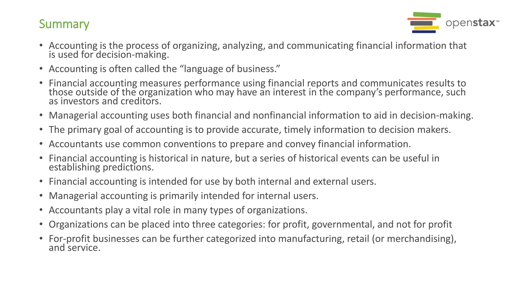 Summary
• Accounting is the process of organizing, analyzing, and communicating financial information that
is used for decision-making.
• Accounting is often called the “language of business.”
• Financial accounting measures performance using financial reports and communicates results to
those outside of the organization who may have an interest in the company’s performance, such
as investors and creditors.
• Managerial accounting uses both financial and nonfinancial information to aid in decision-making.
• The primary goal of accounting is to provide accurate, timely information to decision makers.
• Accountants use common conventions to prepare and convey financial information.
• Financial accounting is historical in nature, but a series of historical events can be useful in
establishing predictions.
• Financial accounting is intended for use by both internal and external users.
• Managerial accounting is primarily intended for internal users.
• Accountants play a vital role in many types of organizations.
• Organizations can be placed into three categories: for profit, governmental, and not for profit
• For-profit businesses can be further categorized into manufacturing, retail (or merchandising),
and service.
 