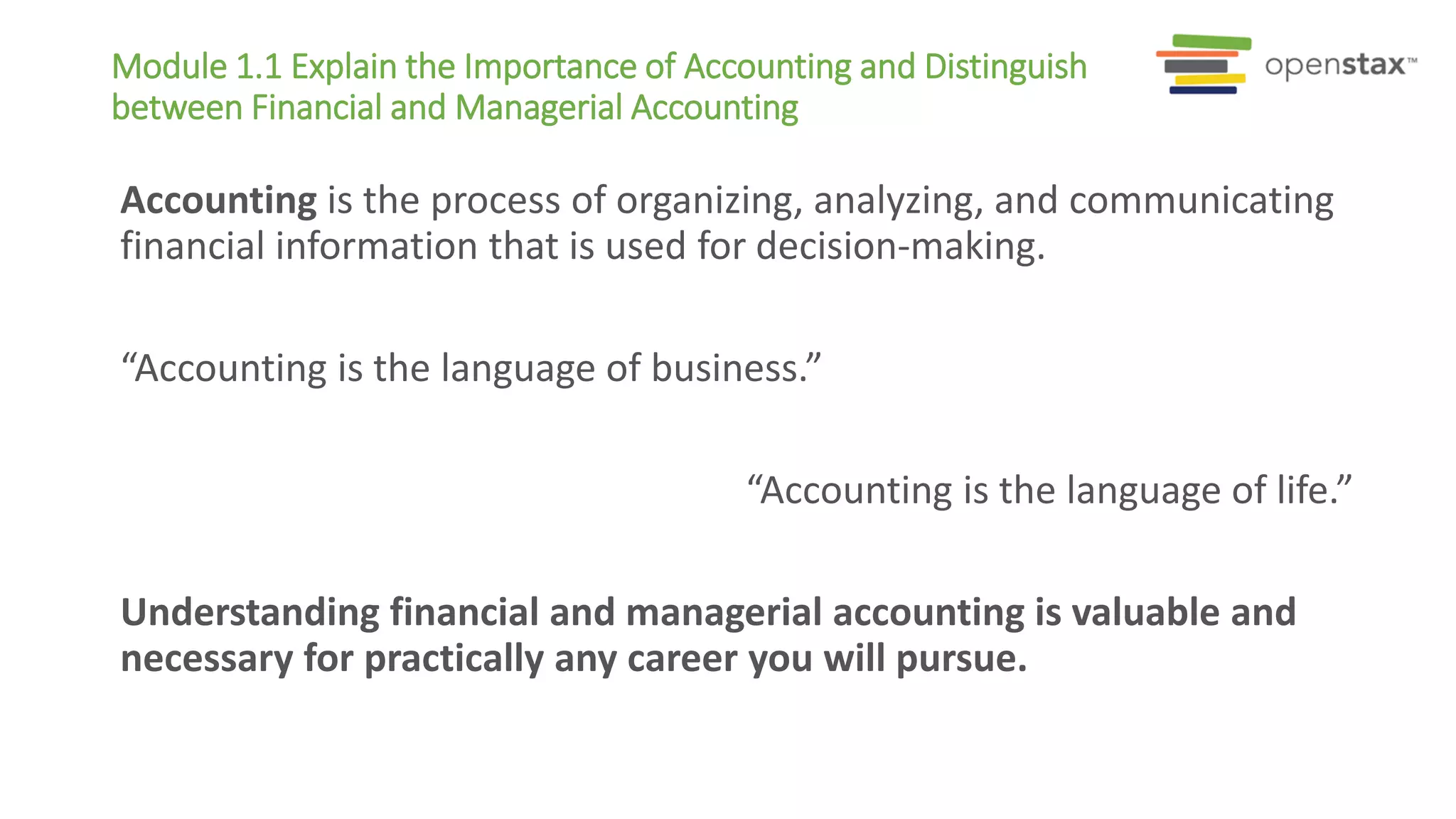 Module 1.1 Explain the Importance of Accounting and Distinguish
between Financial and Managerial Accounting
Accounting is the process of organizing, analyzing, and communicating
financial information that is used for decision-making.
“Accounting is the language of business.”
“Accounting is the language of life.”
Understanding financial and managerial accounting is valuable and
necessary for practically any career you will pursue.
 