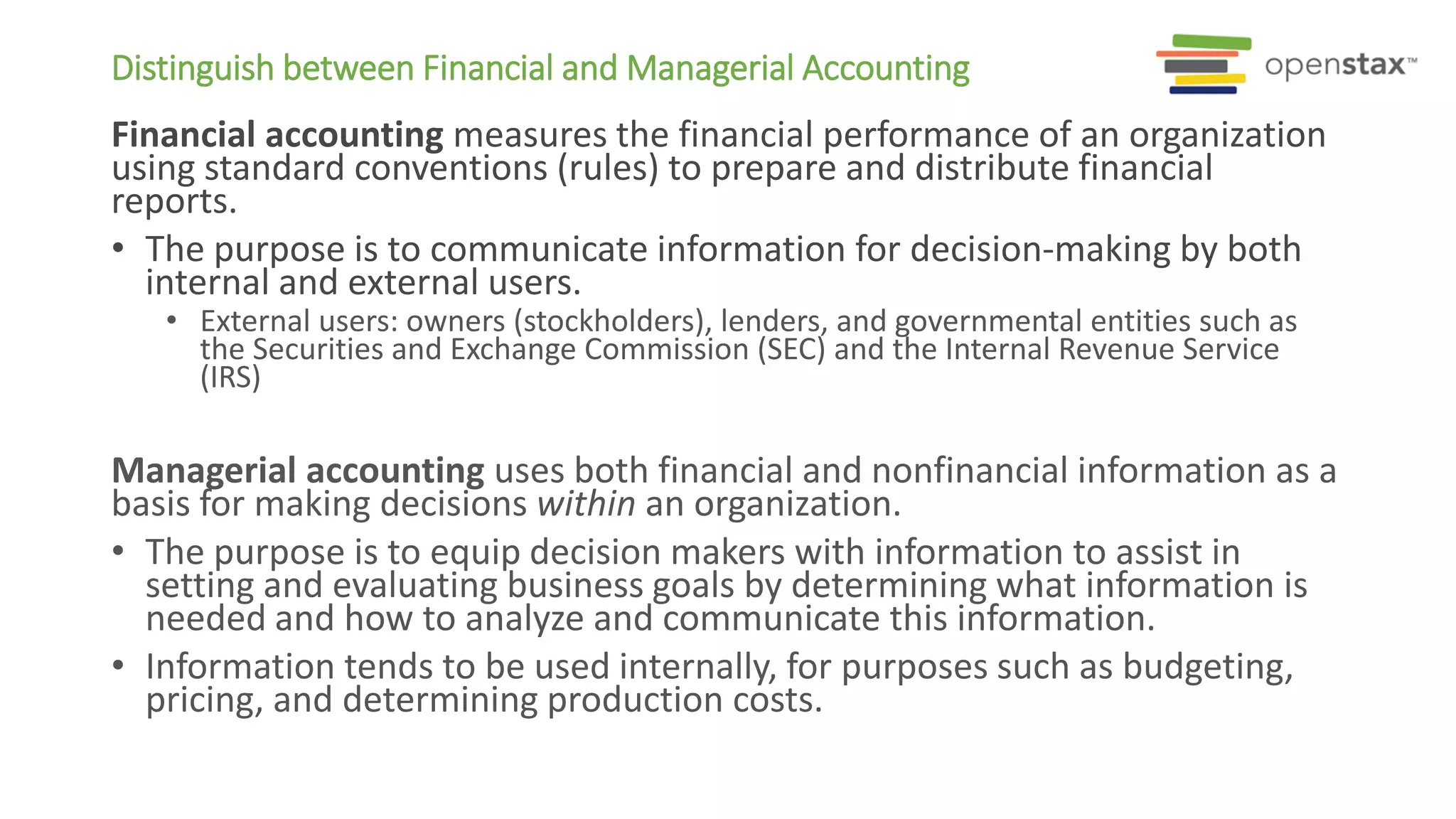 Distinguish between Financial and Managerial Accounting
Financial accounting measures the financial performance of an organization
using standard conventions (rules) to prepare and distribute financial
reports.
• The purpose is to communicate information for decision-making by both
internal and external users.
• External users: owners (stockholders), lenders, and governmental entities such as
the Securities and Exchange Commission (SEC) and the Internal Revenue Service
(IRS)
Managerial accounting uses both financial and nonfinancial information as a
basis for making decisions within an organization.
• The purpose is to equip decision makers with information to assist in
setting and evaluating business goals by determining what information is
needed and how to analyze and communicate this information.
• Information tends to be used internally, for purposes such as budgeting,
pricing, and determining production costs.
 
