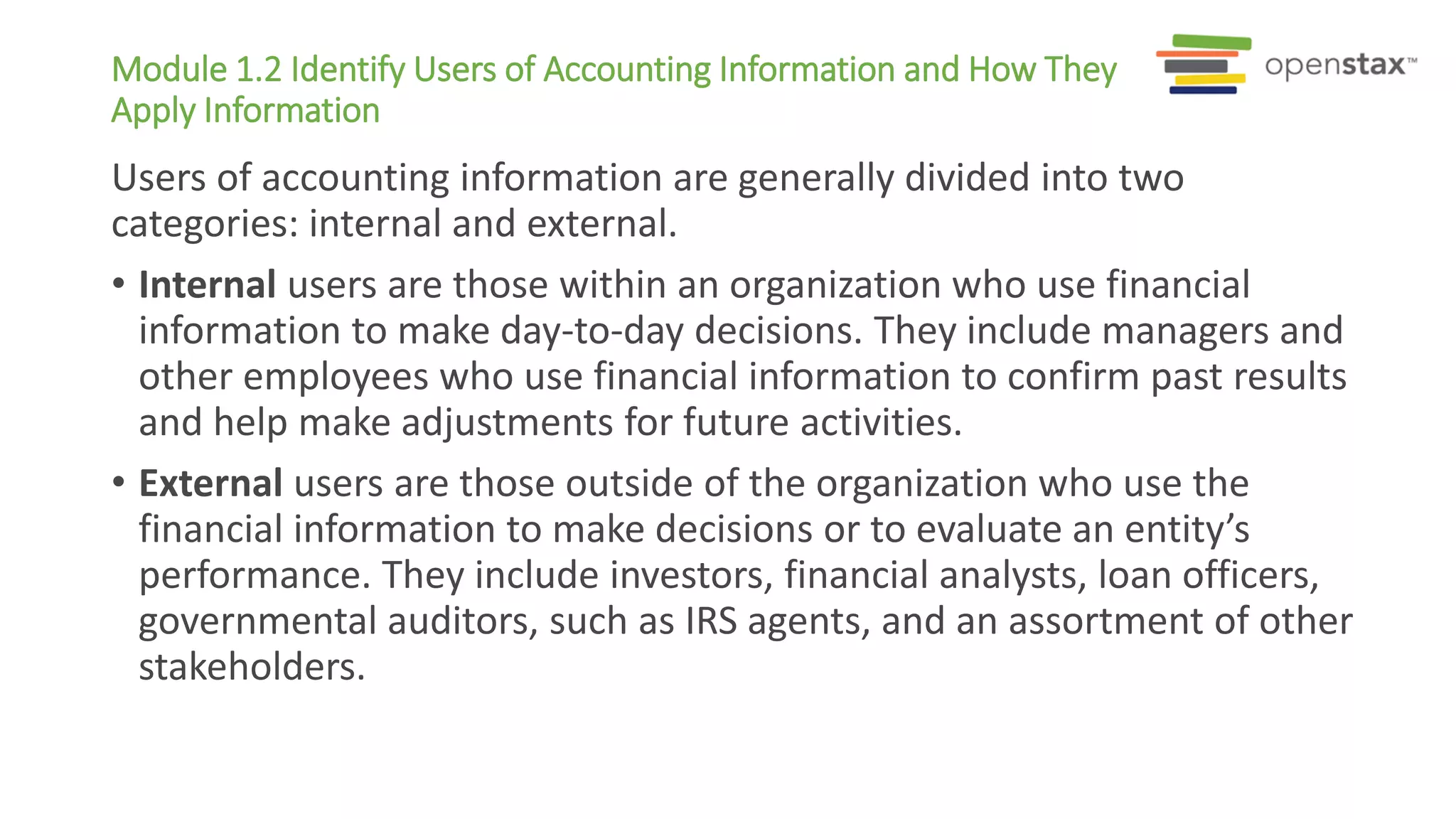 Module 1.2 Identify Users of Accounting Information and How They
Apply Information
Users of accounting information are generally divided into two
categories: internal and external.
• Internal users are those within an organization who use financial
information to make day-to-day decisions. They include managers and
other employees who use financial information to confirm past results
and help make adjustments for future activities.
• External users are those outside of the organization who use the
financial information to make decisions or to evaluate an entity’s
performance. They include investors, financial analysts, loan officers,
governmental auditors, such as IRS agents, and an assortment of other
stakeholders.
 