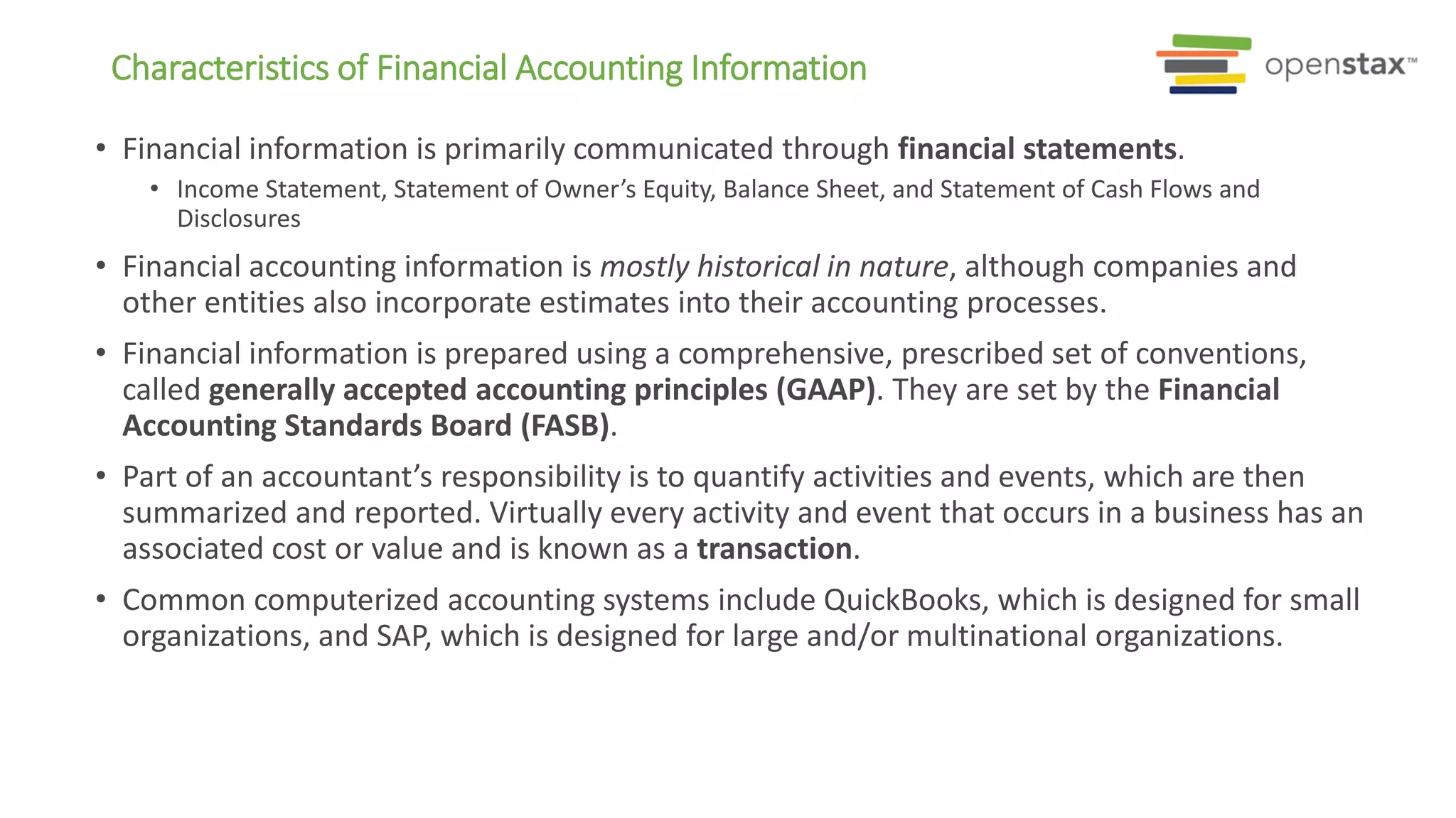 • Financial information is primarily communicated through financial statements.
• Income Statement, Statement of Owner’s Equity, Balance Sheet, and Statement of Cash Flows and
Disclosures
• Financial accounting information is mostly historical in nature, although companies and
other entities also incorporate estimates into their accounting processes.
• Financial information is prepared using a comprehensive, prescribed set of conventions,
called generally accepted accounting principles (GAAP). They are set by the Financial
Accounting Standards Board (FASB).
• Part of an accountant’s responsibility is to quantify activities and events, which are then
summarized and reported. Virtually every activity and event that occurs in a business has an
associated cost or value and is known as a transaction.
• Common computerized accounting systems include QuickBooks, which is designed for small
organizations, and SAP, which is designed for large and/or multinational organizations.
Characteristics of Financial Accounting Information
 