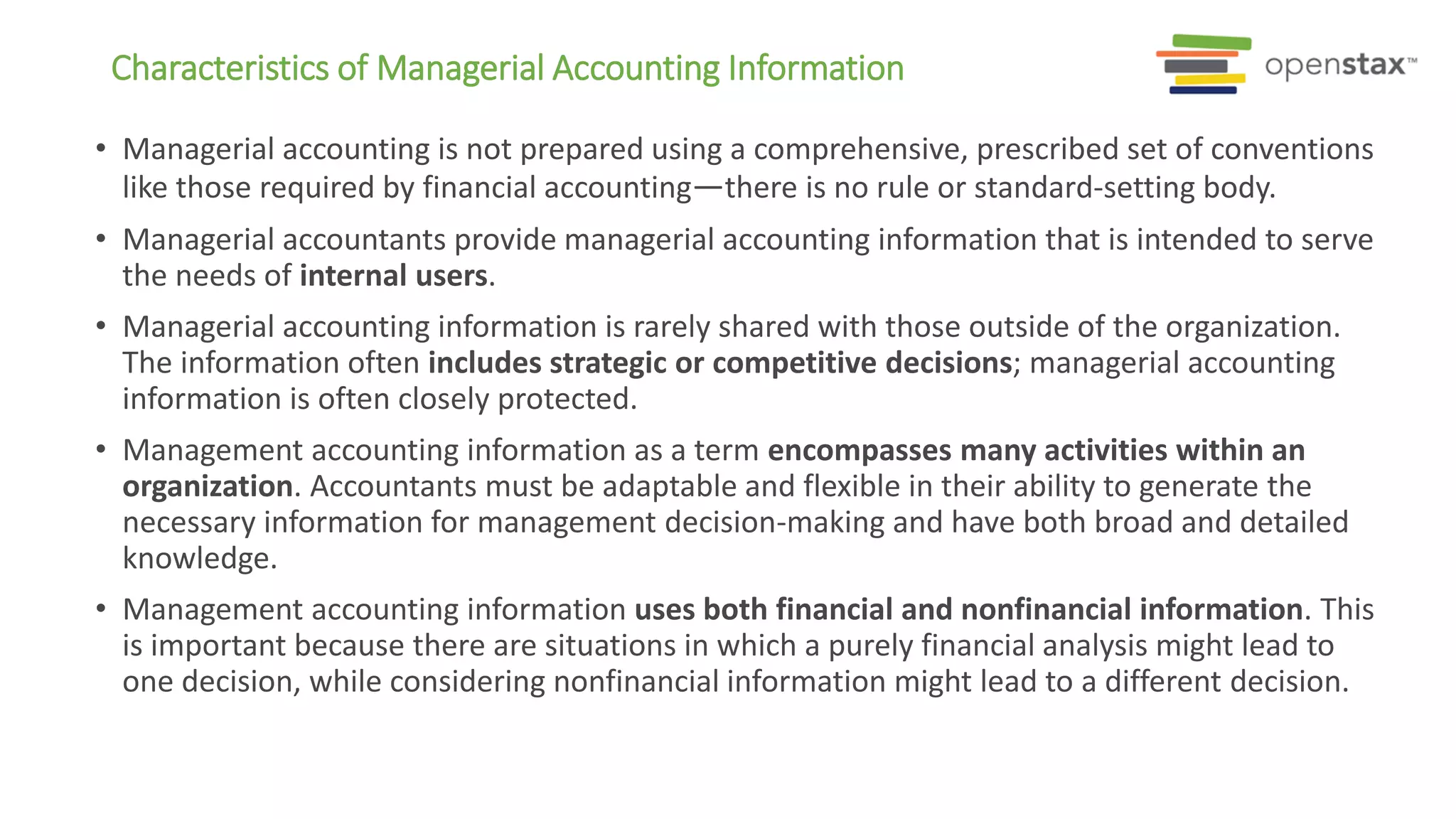 • Managerial accounting is not prepared using a comprehensive, prescribed set of conventions
like those required by financial accounting—there is no rule or standard-setting body.
• Managerial accountants provide managerial accounting information that is intended to serve
the needs of internal users.
• Managerial accounting information is rarely shared with those outside of the organization.
The information often includes strategic or competitive decisions; managerial accounting
information is often closely protected.
• Management accounting information as a term encompasses many activities within an
organization. Accountants must be adaptable and flexible in their ability to generate the
necessary information for management decision-making and have both broad and detailed
knowledge.
• Management accounting information uses both financial and nonfinancial information. This
is important because there are situations in which a purely financial analysis might lead to
one decision, while considering nonfinancial information might lead to a different decision.
Characteristics of Managerial Accounting Information
 