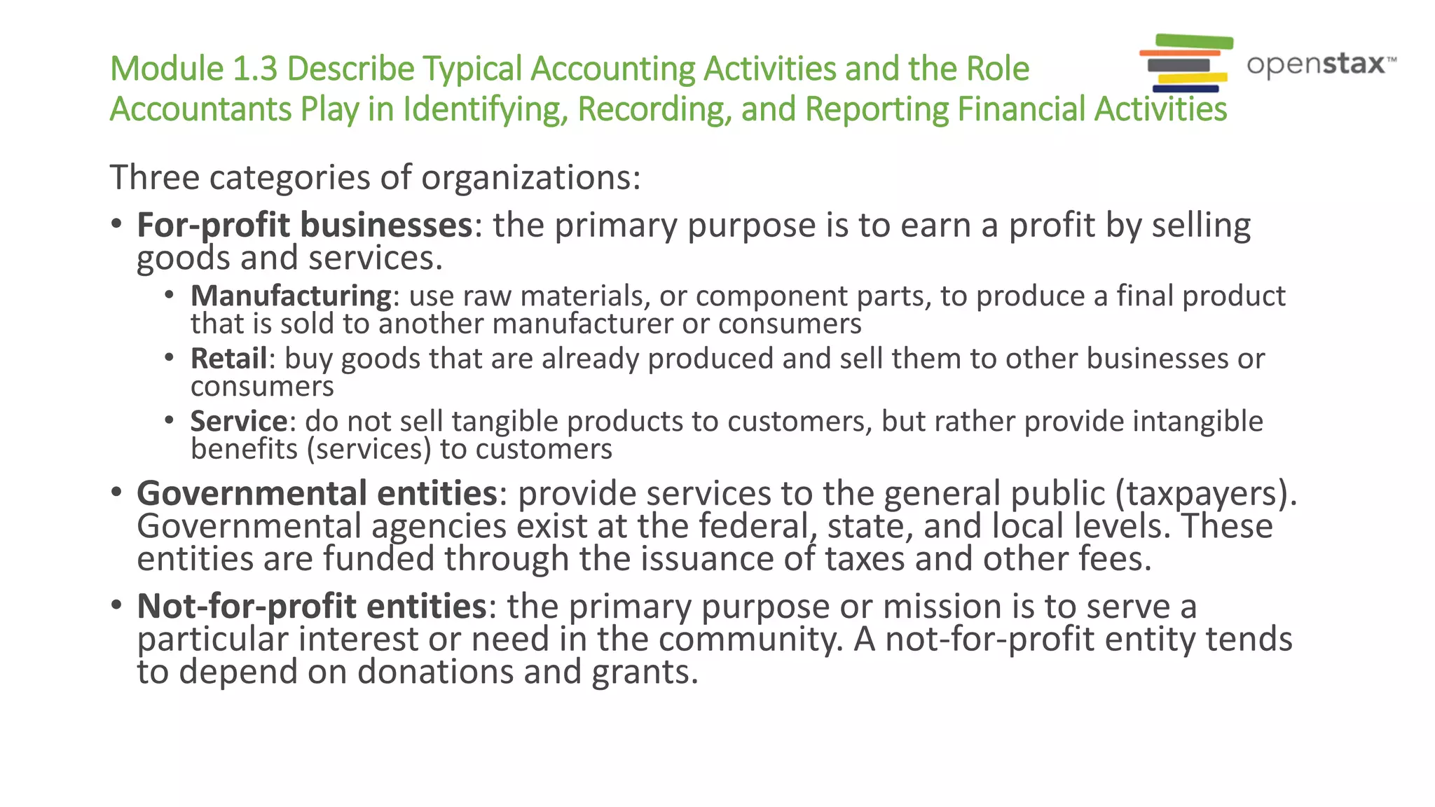 Module 1.3 Describe Typical Accounting Activities and the Role
Accountants Play in Identifying, Recording, and Reporting Financial Activities
Three categories of organizations:
• For-profit businesses: the primary purpose is to earn a profit by selling
goods and services.
• Manufacturing: use raw materials, or component parts, to produce a final product
that is sold to another manufacturer or consumers
• Retail: buy goods that are already produced and sell them to other businesses or
consumers
• Service: do not sell tangible products to customers, but rather provide intangible
benefits (services) to customers
• Governmental entities: provide services to the general public (taxpayers).
Governmental agencies exist at the federal, state, and local levels. These
entities are funded through the issuance of taxes and other fees.
• Not-for-profit entities: the primary purpose or mission is to serve a
particular interest or need in the community. A not-for-profit entity tends
to depend on donations and grants.
 