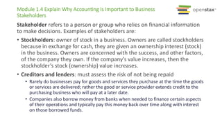 Module 1.4 Explain Why Accounting Is Important to Business
Stakeholders
Stakeholder refers to a person or group who relies on financial information
to make decisions. Examples of stakeholders are:
• Stockholders: owner of stock in a business. Owners are called stockholders
because in exchange for cash, they are given an ownership interest (stock)
in the business. Owners are concerned with the success, and other factors,
of the company they own. If the company’s value increases, then the
stockholder’s stock (ownership) value increases.
• Creditors and lenders: must assess the risk of not being repaid
• Rarely do businesses pay for goods and services they purchase at the time the goods
or services are delivered; rather the good or service provider extends credit to the
purchasing business who will pay at a later date.
• Companies also borrow money from banks when needed to finance certain aspects
of their operations and typically pay this money back over time along with interest
on those borrowed funds.
 