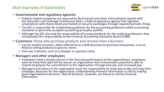 • Governmental and regulatory agencies
• Publicly traded companies are required to file financial and other informational reports with
the Securities and Exchange Commission (SEC), a federal regulatory agency that regulates
corporations with shares listed and traded on security exchanges through required periodic filings.
• The SEC is responsible for establishing guidelines for the accounting profession called accounting
standards or generally accepted accounting principles (GAAP).
• Although the SEC also had the responsibility of issuing standards for the auditing profession, they
relinquished this responsibility to the Financial Accounting Standards Board (FASB).
• Customers: those who purchase products and services from a business
• Can be another business, often referred to as a B2B (business to business) transaction, such as
Nabisco selling products to grocery stores
• End-user customer, such as a shopper in a grocery store
• Managers and other employees
• Employees have a strong interest in the financial performance of the organizations; employees
want to know their jobs will be secure; an organization that is financially successful is able to
reward employees for commitment to the organization through bonuses and increased pay.
• Managers and others in the organization have the responsibility to make day-to-day and long-term
(strategic) decisions for the organization. Understanding financial information is vital to making
good organizational decisions. Not all decisions, however, are based on strictly financial
information.
More Examples of Stakeholders
 