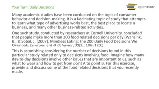 Your Turn: Daily Decisions
Many academic studies have been conducted on the topic of consumer
behavior and decision-making. It is a fascinating topic of study that attempts
to learn what type of advertising works best, the best place to locate a
business, and many other business-related activities.
One such study, conducted by researchers at Cornell University, concluded
that people make more than 200 food-related decisions per day (Wansink,
B., & Sobal, J. [2007]. Mindless Eating: The 200 Daily Food Decisions We
Overlook. Environment & Behavior, 39[1], 106–123.).
This is astonishing considering the number of decisions found in this
particular study related only to decisions involving food. Imagine how many
day-to-day decisions involve other issues that are important to us, such as
what to wear and how to get from point A to point B. For this exercise,
provide and discuss some of the food-related decisions that you recently
made.
 