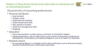 Module 1.5 Describe the Varied Career Paths Open to Individuals with
an Accounting Education
Characteristics of accounting professionals:
• Personal attributes
• Goal oriented
• Problem solver
• Organized and analytical
• Good interpersonal skills
• Pays attention to detail
• Good time-management skills
• Outgoing
• Education
• Entry-level positions: usually require a minimum of a bachelor’s degree
• Advanced positions: may consider factors such as years of experience, professional
development, certifications, and advanced degrees, such as a master’s or doctorate
• Related careers
• An accounting degree is a valuable tool for other professions such as financial analysts,
personal financial planners, and business executives.
 