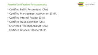 • Certified Public Accountant (CPA)
• Certified Management Accountant (CMA)
• Certified Internal Auditor (CIA)
• Certified Fraud Examiner (CFE)
• Chartered Financial Analyst (CFA)
• Certified Financial Planner (CFP)
Potential Certifications for Accountants
 