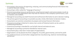 Summary
• Accounting is the process of organizing, analyzing, and communicating financial information that
is used for decision-making.
• Accounting is often called the “language of business.”
• Financial accounting measures performance using financial reports and communicates results to
those outside of the organization who may have an interest in the company’s performance, such
as investors and creditors.
• Managerial accounting uses both financial and nonfinancial information to aid in decision-making.
• The primary goal of accounting is to provide accurate, timely information to decision makers.
• Accountants use common conventions to prepare and convey financial information.
• Financial accounting is historical in nature, but a series of historical events can be useful in
establishing predictions.
• Financial accounting is intended for use by both internal and external users.
• Managerial accounting is primarily intended for internal users.
• Accountants play a vital role in many types of organizations.
• Organizations can be placed into three categories: for profit, governmental, and not for profit
• For-profit businesses can be further categorized into manufacturing, retail (or merchandising),
and service.
 
