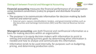 Distinguish between Financial and Managerial Accounting
Financial accounting measures the financial performance of an organization
using standard conventions (rules) to prepare and distribute financial
reports.
• The purpose is to communicate information for decision-making by both
internal and external users.
• External users: owners (stockholders), lenders, and governmental entities such as
the Securities and Exchange Commission (SEC) and the Internal Revenue Service
(IRS)
Managerial accounting uses both financial and nonfinancial information as a
basis for making decisions within an organization.
• The purpose is to equip decision makers with information to assist in
setting and evaluating business goals by determining what information is
needed and how to analyze and communicate this information.
• Information tends to be used internally, for purposes such as budgeting,
pricing, and determining production costs.
 