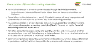 • Financial information is primarily communicated through financial statements.
• Income Statement, Statement of Owner’s Equity, Balance Sheet, and Statement of Cash Flows and
Disclosures
• Financial accounting information is mostly historical in nature, although companies and
other entities also incorporate estimates into their accounting processes.
• Financial information is prepared using a comprehensive, prescribed set of conventions,
called generally accepted accounting principles (GAAP). They are set by the Financial
Accounting Standards Board (FASB).
• Part of an accountant’s responsibility is to quantify activities and events, which are then
summarized and reported. Virtually every activity and event that occurs in a business has an
associated cost or value and is known as a transaction.
• Common computerized accounting systems include QuickBooks, which is designed for small
organizations, and SAP, which is designed for large and/or multinational organizations.
Characteristics of Financial Accounting Information
 