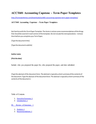 ACCT601 Accounting Capstone – Term Paper Templates
http://homeworktimes.com/downloads/acct601-accounting-capstone-term-paper-templates/
ACCT601 Accounting Capstone – Term Paper Templates
Get familiarwiththisTermPaperTemplate.The itemsinredare some recommendationsof the things
that shouldbe coveredineachsectionof the template.Donotinclude the redexplanations –remove
thembefore youcomplete yourTermPaper.
[Type the documenttitle]
[Type the documentsubtitle]
Author name
[Pick the date]
Include who you prepared the paper for, who prepared the paper, and date submitted.
[Type the abstract of the documenthere.The abstractis typicallyashort summaryof the contentsof
the document.Type the abstract of the documenthere.The abstract istypicallyashortsummaryof the
contentsof the document.]
Table of Contents
1. Executive Summary.1
2. Introduction.1
III. Review of Literature. 1
1. Analysis.1
2. Recommendations.1
 