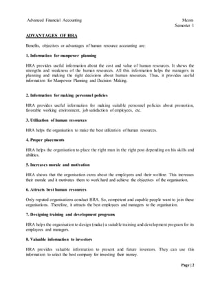 Advanced Financial Accounting Mcom
Semester 1
Page | 2
ADVANTAGES OF HRA
Benefits, objectives or advantages of human resource accounting are:
1. Information for manpower planning
HRA provides useful information about the cost and value of human resources. It shows the
strengths and weakness of the human resources. All this information helps the managers in
planning and making the right decisions about human resources. Thus, it provides useful
information for Manpower Planning and Decision Making.
2. Information for making personnel policies
HRA provides useful information for making suitable personnel policies about promotion,
favorable working environment, job satisfaction of employees, etc.
3. Utilization of human resources
HRA helps the organisation to make the best utilization of human resources.
4. Proper placements
HRA helps the organisation to place the right man in the right post depending on his skills and
abilities.
5. Increases morale and motivation
HRA shows that the organisation cares about the employees and their welfare. This increases
their morale and it motivates them to work hard and achieve the objectives of the organisation.
6. Attracts best human resources
Only reputed organisations conduct HRA. So, competent and capable people want to join these
organisations. Therefore, it attracts the best employees and managers to the organisation.
7. Designing training and development programs
HRA helps the organisation to design (make) a suitable training and development program for its
employees and managers.
8. Valuable information to investors
HRA provides valuable information to present and future investors. They can use this
information to select the best company for investing their money.
 
