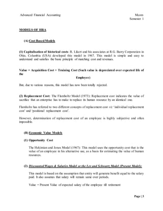 Advanced Financial Accounting Mcom
Semester 1
Page | 3
MODELS OF HRA
(A) Cost BasedModels
(1) Capitalisation of historical costs: R. Likert and his associates at R.G. Barry Corporation in
Ohio, Columbia (USA) developed this model in 1967. This model is simple and easy to
understand and satisfies the basic principle of matching cost and revenues.
Value = Acquisition Cost + Training Cost (Such value is depreciated over expected life of
the
Employee)
But, due to various reasons, this model has now been totally rejected.
(2) Replacement Cost: The Flamholtz Model (1973): Replacement cost indicates the value of
sacrifice that an enterprise has to make to replace its human resource by an identical one.
Flamholtz has referred to two different concepts of replacement cost viz ‘individual replacement
cost’ and ‘positional replacement cost’.
However, determination of replacement cost of an employee is highly subjective and often
impossible.
(B) Economic Value Models
(1) Opportunity Cost
The Hekimian and Jones Model (1967): This model uses the opportunity cost that is the
value of an employee in his alternative use, as a basis for estimating the value of human
resources.
(2) Discounted Wages & Salaries Model or the Lev and Schwartz Model (Present Model):
This model is based on the assumption that entity will generate benefit equal to the salary
paid. It also assumes that salary will remain same over periods.
Value = Present Value of expected salary of the employee till retirement
 