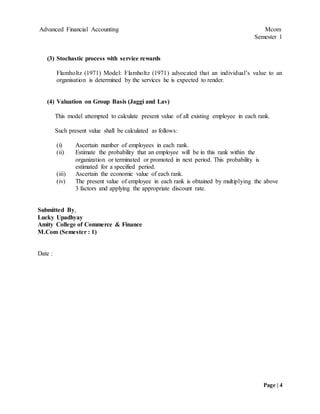Advanced Financial Accounting Mcom
Semester 1
Page | 4
(3) Stochastic process with service rewards
Flamholtz (1971) Model: Flamholtz (1971) advocated that an individual’s value to an
organisation is determined by the services he is expected to render.
(4) Valuation on Group Basis (Jaggi and Lav)
This model attempted to calculate present value of all existing employee in each rank.
Such present value shall be calculated as follows:
(i) Ascertain number of employees in each rank.
(ii) Estimate the probability that an employee will be in this rank within the
organization or terminated or promoted in next period. This probability is
estimated for a specified period.
(iii) Ascertain the economic value of each rank.
(iv) The present value of employee in each rank is obtained by multiplying the above
3 factors and applying the appropriate discount rate.
Submitted By,
Lucky Upadhyay
Amity College of Commerce & Finance
M.Com (Semester : 1)
Date :
 