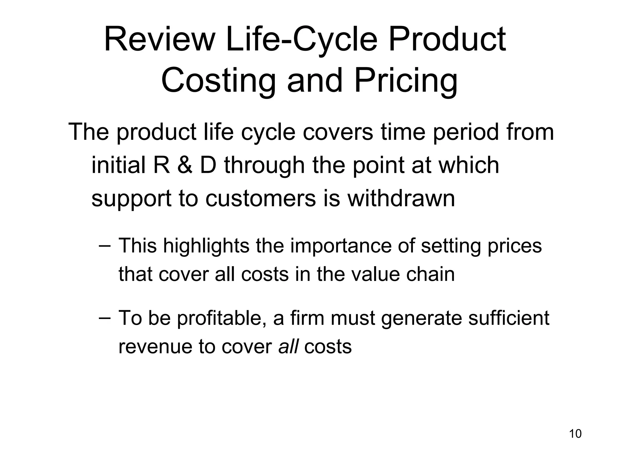 Review Life-Cycle Product  Costing and Pricing The product life cycle covers time period from initial R & D through the point at which support to customers is withdrawn This highlights the importance of setting prices that cover all costs in the value chain To be profitable, a firm must generate sufficient revenue to cover  all  costs 