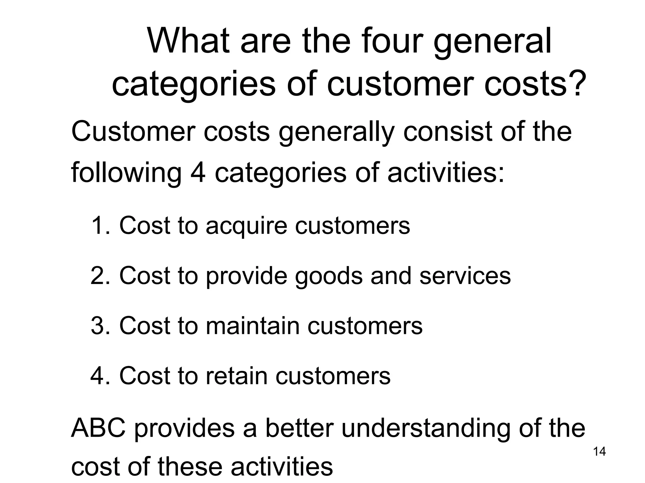 What are the four general categories of customer costs? Customer costs generally consist of the following 4 categories of activities: Cost to acquire customers Cost to provide goods and services Cost to maintain customers Cost to retain customers ABC provides a better understanding of the cost of these activities 