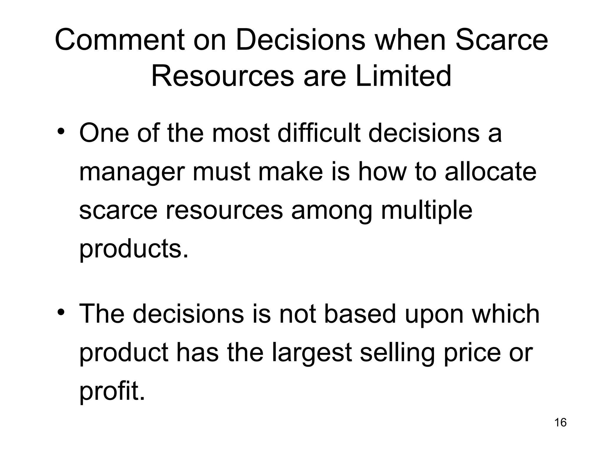 Comment on Decisions when Scarce Resources are Limited One of the most difficult decisions a manager must make is how to allocate scarce resources among multiple products.  The decisions is not based upon which product has the largest selling price or profit. 