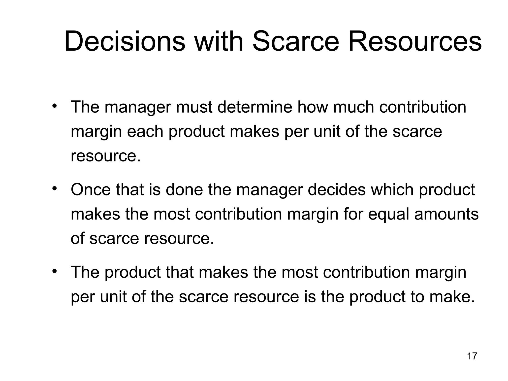 Decisions with Scarce Resources The manager must determine how much contribution margin each product makes per unit of the scarce resource. Once that is done the manager decides which product makes the most contribution margin for equal amounts of scarce resource. The product that makes the most contribution margin per unit of the scarce resource is the product to make. 