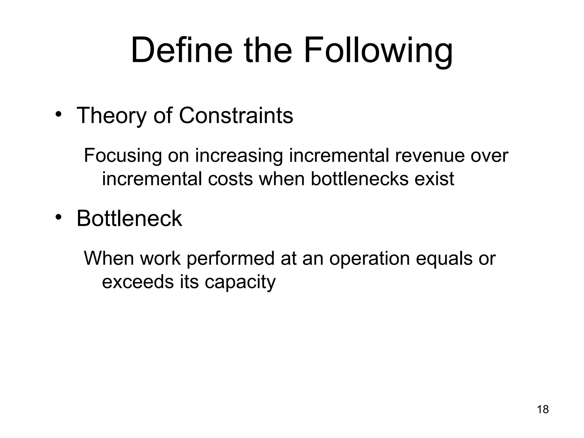 Define the Following Theory of Constraints Focusing on increasing incremental revenue over incremental costs when bottlenecks exist Bottleneck When work performed at an operation equals or exceeds its capacity 
