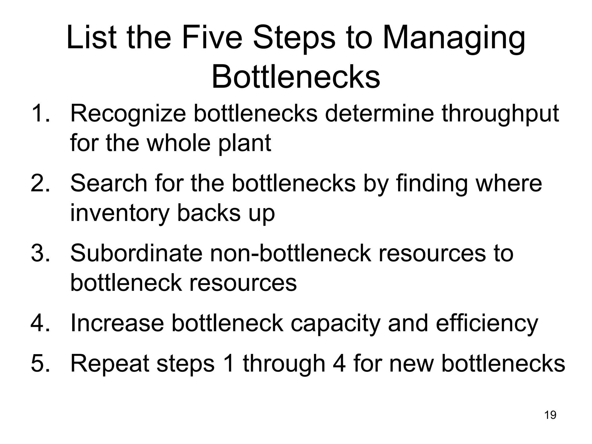 List the Five Steps to Managing Bottlenecks Recognize bottlenecks determine throughput for the whole plant Search for the bottlenecks by finding where inventory backs up Subordinate non-bottleneck resources to bottleneck resources Increase bottleneck capacity and efficiency Repeat steps 1 through 4 for new bottlenecks 