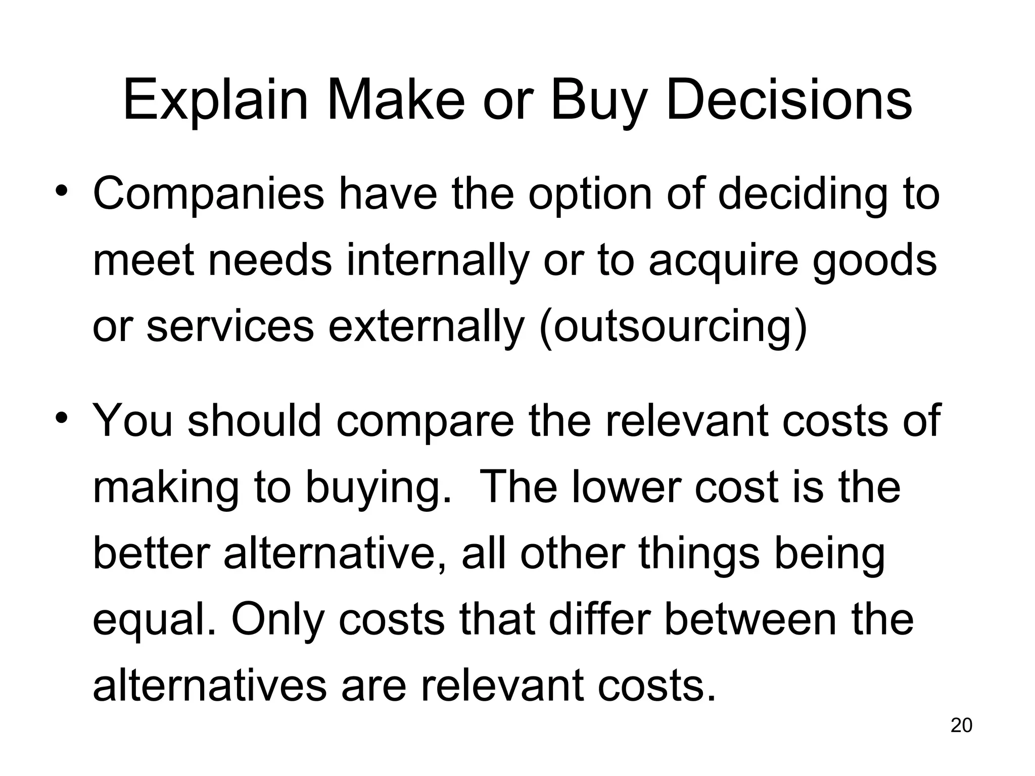 Explain Make or Buy Decisions Companies have the option of deciding to meet needs internally or to acquire goods or services externally (outsourcing) You should compare the relevant costs of making to buying.  The lower cost is the better alternative, all other things being equal. Only costs that differ between the alternatives are relevant costs. 