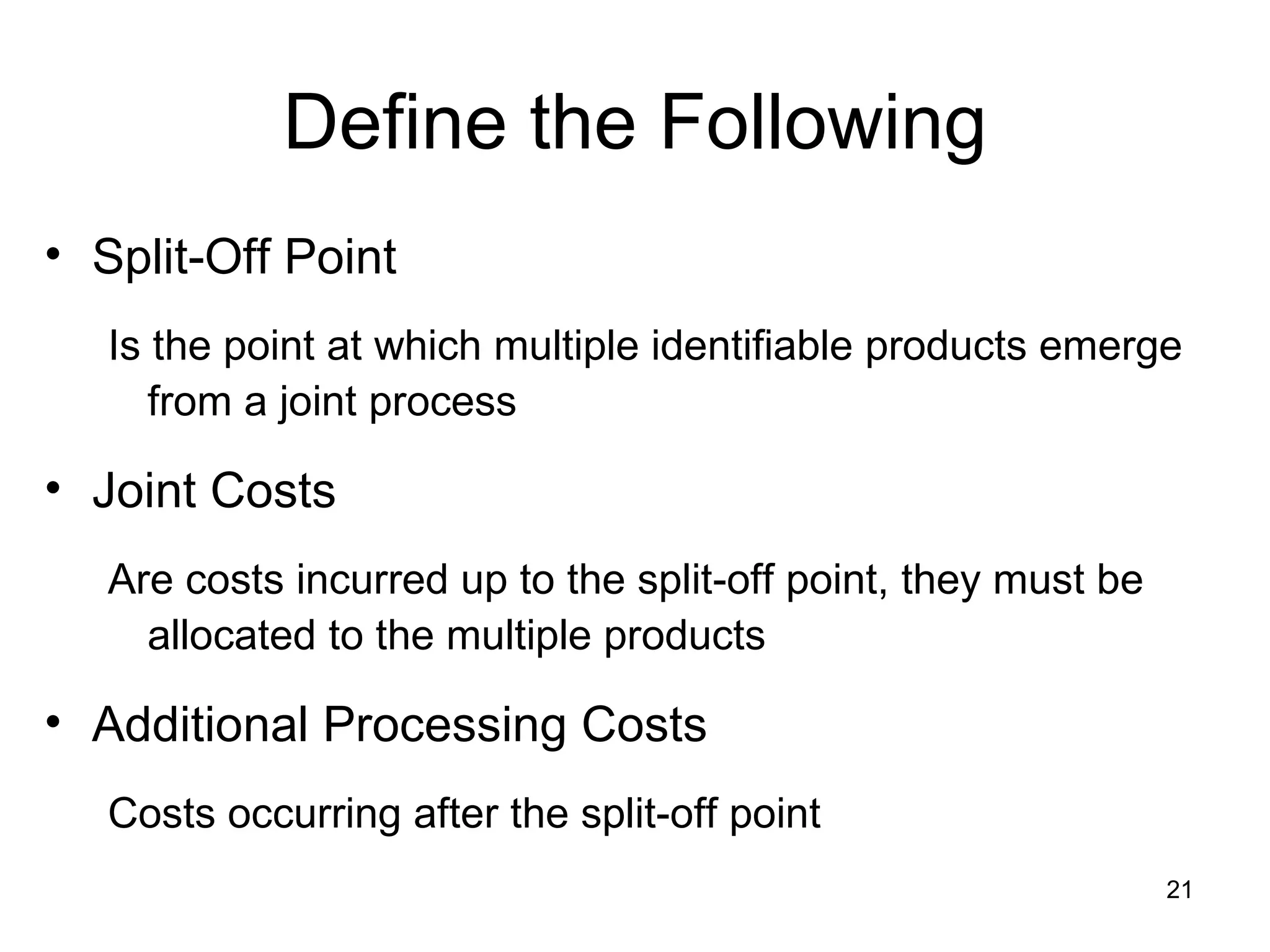 Define the Following Split-Off Point Is the point at which multiple identifiable products emerge from a joint process Joint Costs Are costs incurred up to the split-off point, they must be allocated to the multiple products Additional Processing Costs Costs occurring after the split-off point 