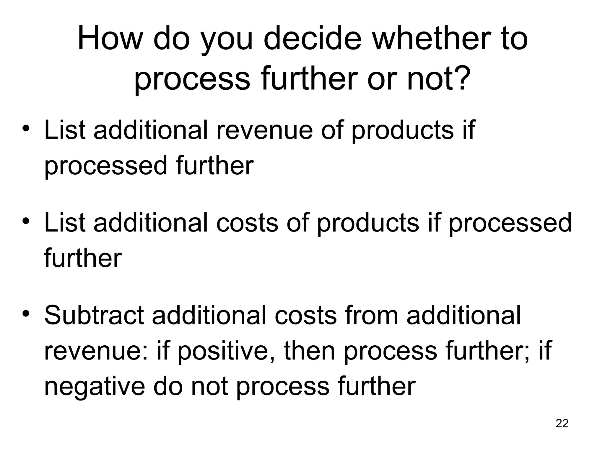 How do you decide whether to process further or not? List additional revenue of products if processed further List additional costs of products if processed further Subtract additional costs from additional revenue: if positive, then process further; if negative do not process further 