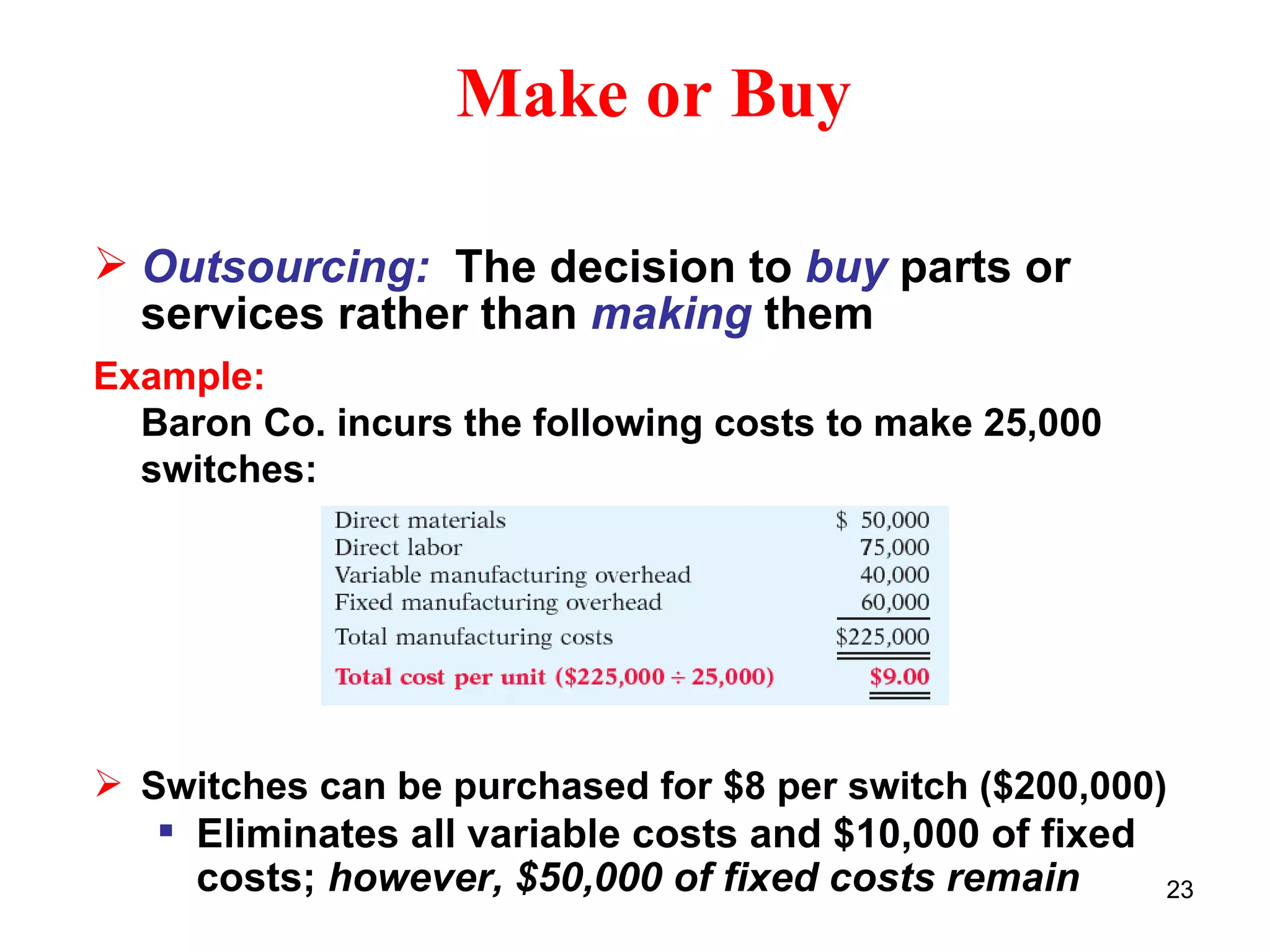 Make or Buy Outsourcing:  The decision to  buy  parts or services rather than  making  them Example: Baron Co. incurs the following costs to make 25,000 switches: Switches can be purchased for $8 per switch ($200,000) Eliminates all variable costs and $10,000 of fixed costs;  however, $50,000 of fixed costs remain 