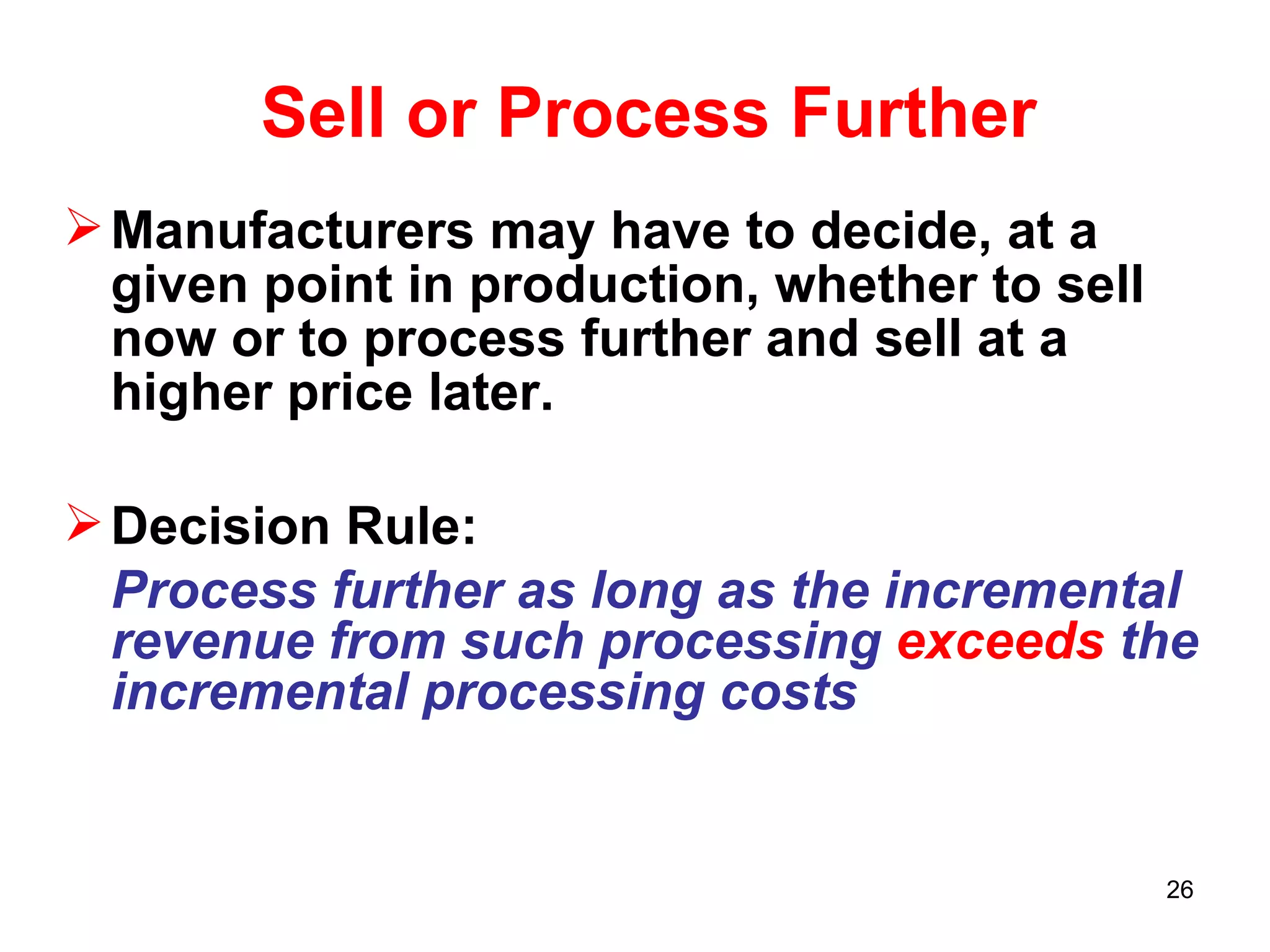 Sell or Process Further Manufacturers may have to decide, at a given point in production, whether to sell now or to process further and sell at a higher price later. Decision Rule: Process further as long as the   incremental revenue from such processing  exceeds  the incremental processing costs 