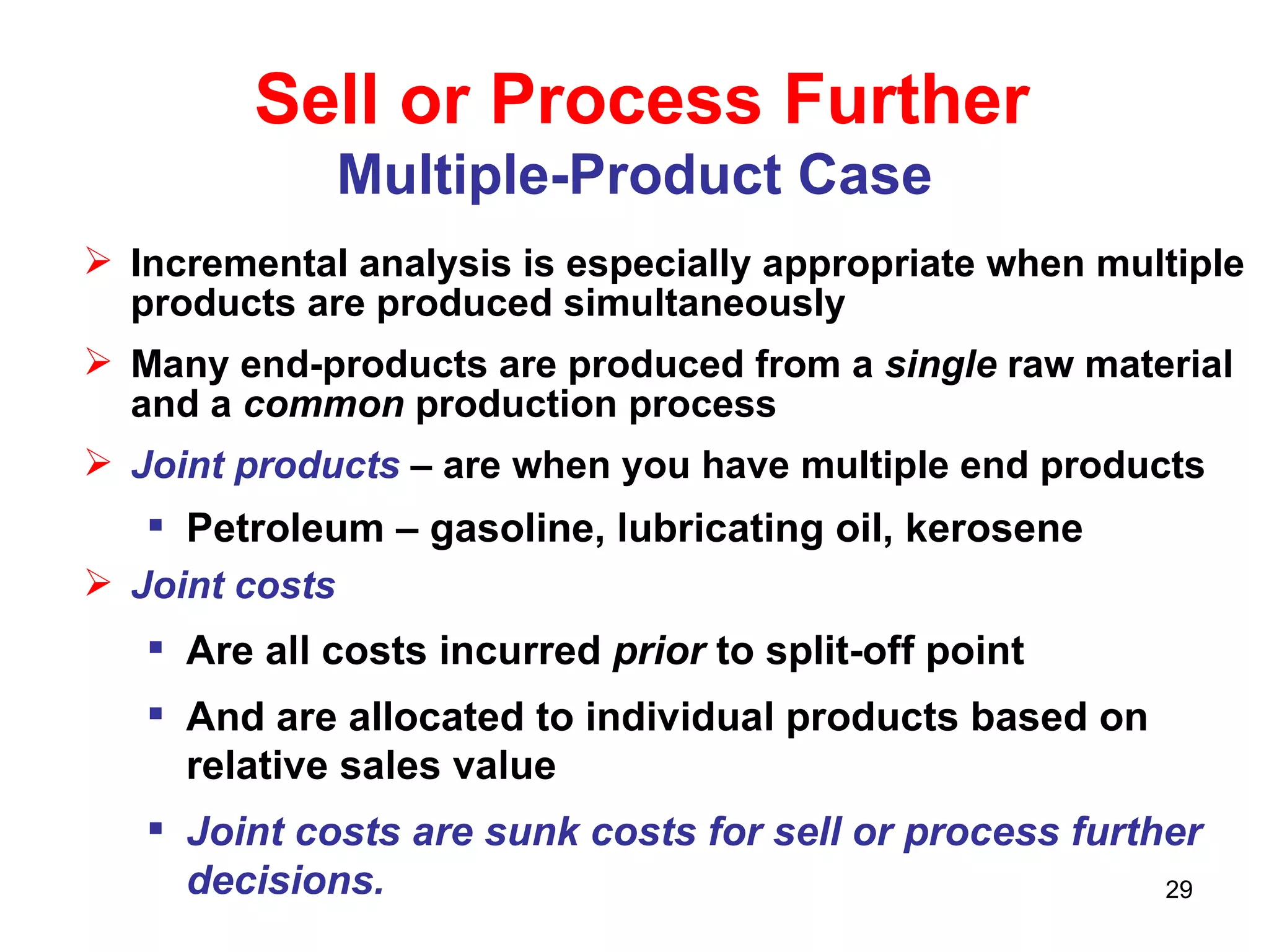 Sell or Process Further Multiple-Product Case   Incremental analysis is especially appropriate when multiple products are produced simultaneously Many end-products are produced from a  single  raw material and a  common  production process Joint products   – are when you have multiple end products  Petroleum – gasoline, lubricating oil, kerosene Joint costs Are all costs incurred  prior  to split-off point And are allocated to individual products based on relative sales value Joint costs are sunk costs for sell or process further decisions. 