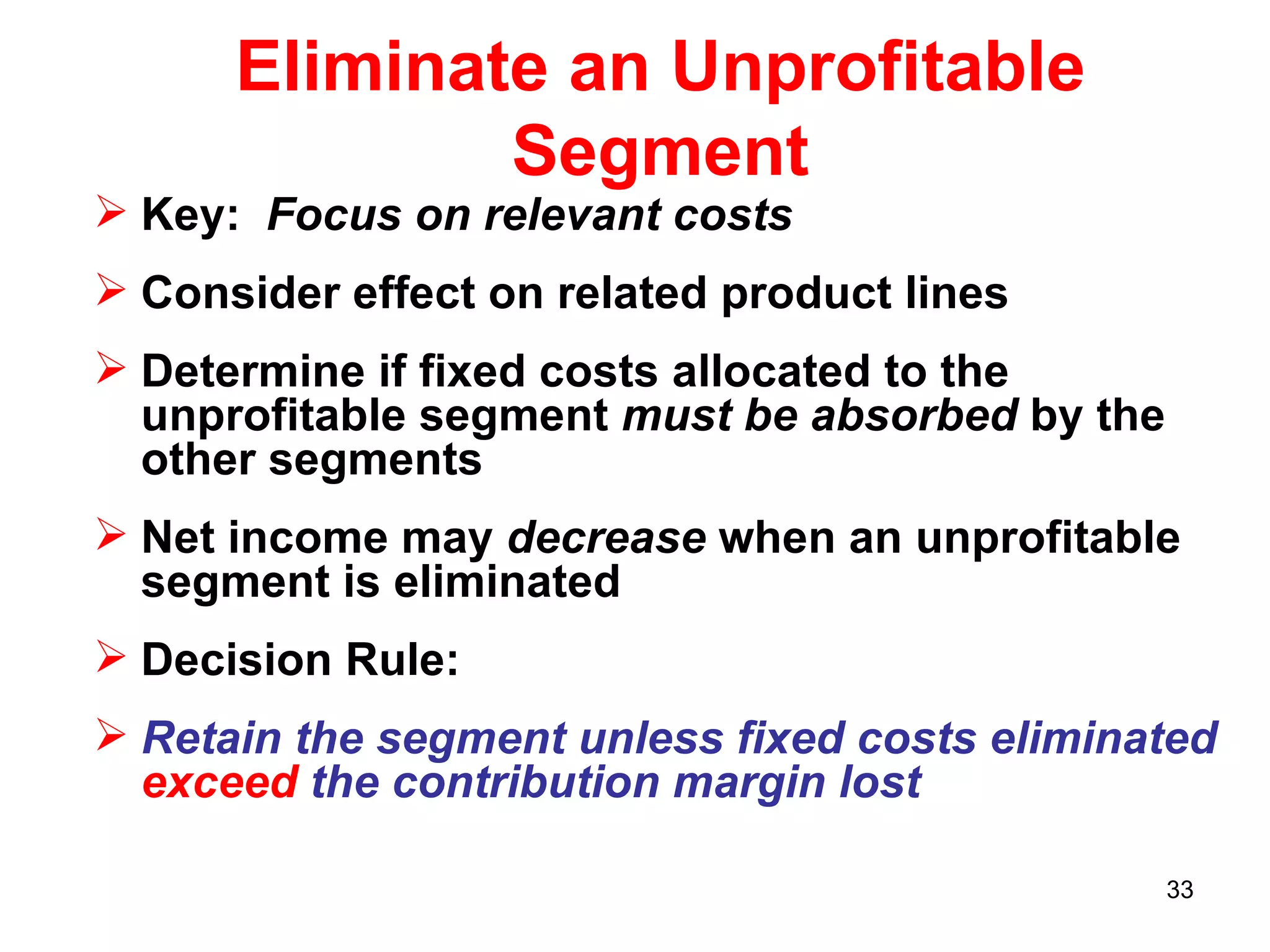 Eliminate an Unprofitable Segment Key:  Focus on relevant costs Consider effect on related product lines Determine if fixed costs allocated to the unprofitable segment  must be absorbed  by the other segments Net income may  decrease  when an unprofitable segment is eliminated Decision Rule: Retain the segment unless fixed costs eliminated  exceed  the contribution margin lost 