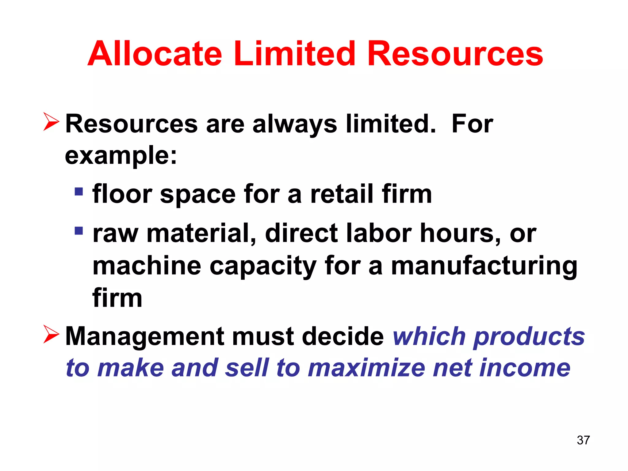 Allocate Limited Resources Resources are always limited.  For example: floor space for a retail firm raw material, direct labor hours, or machine capacity for a manufacturing firm Management must decide  which products to make and sell to maximize net income 