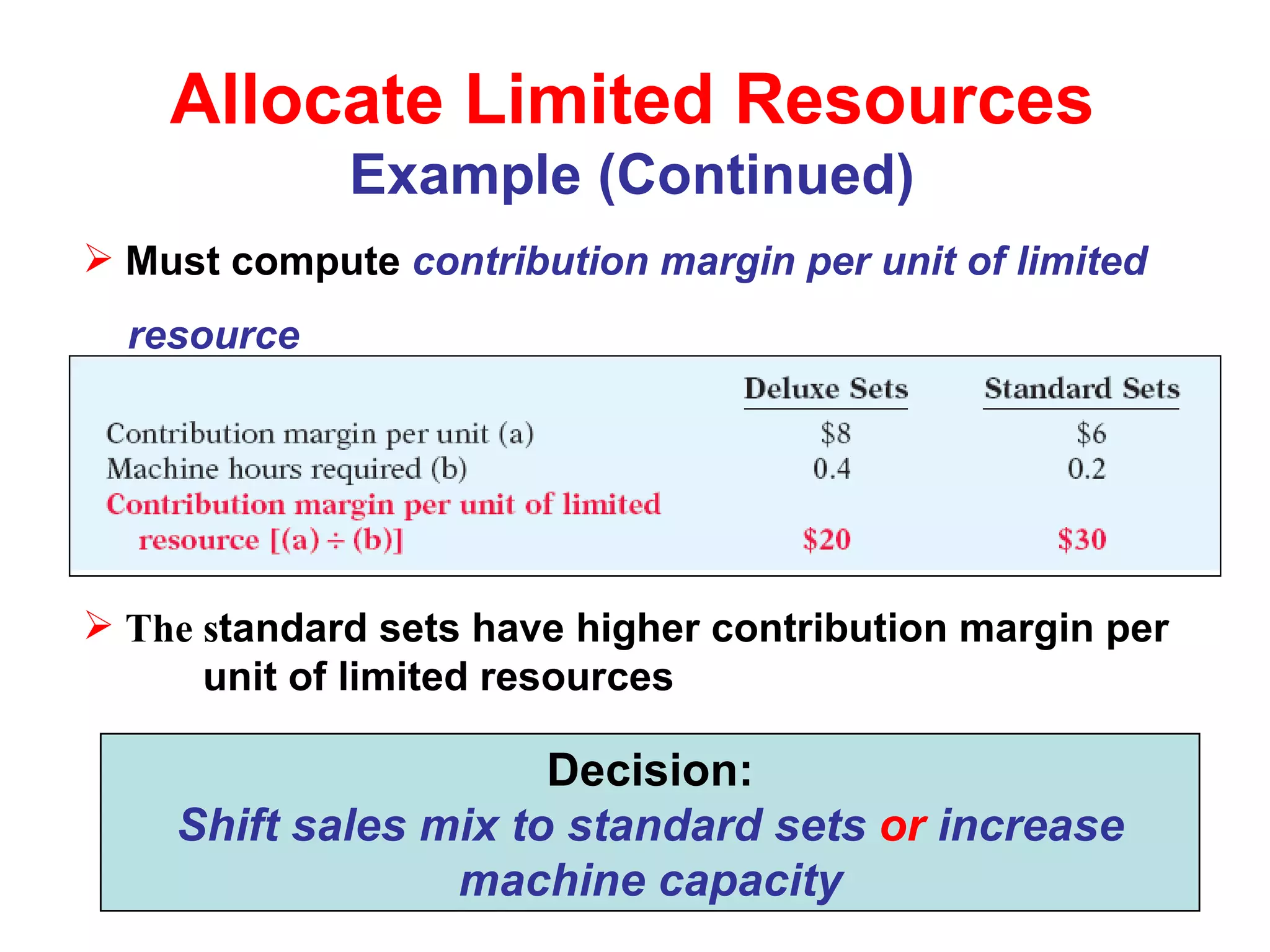 Allocate Limited Resources Example (Continued) Must compute  contribution margin per unit of limited  resource The s tandard sets have higher contribution margin per  unit of limited resources Decision: Shift sales mix to standard sets  or  increase machine capacity 