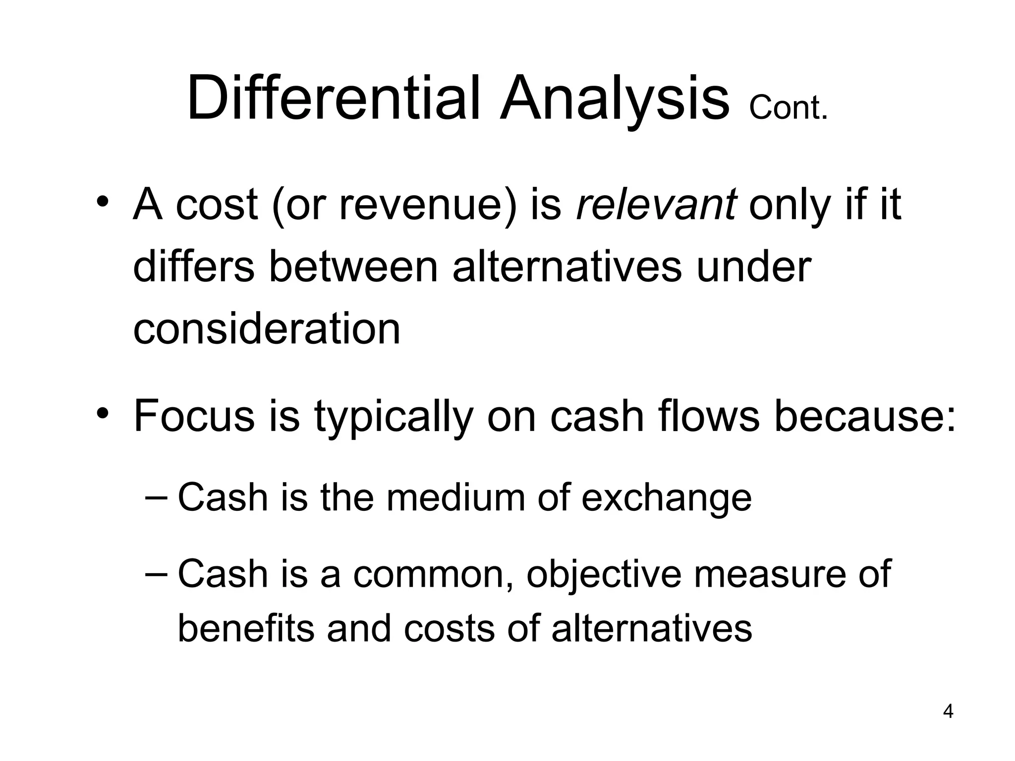 Differential Analysis  Cont. A cost (or revenue) is  relevant  only if it differs between alternatives under consideration Focus is typically on cash flows because: Cash is the medium of exchange Cash is a common, objective measure of benefits and costs of alternatives 