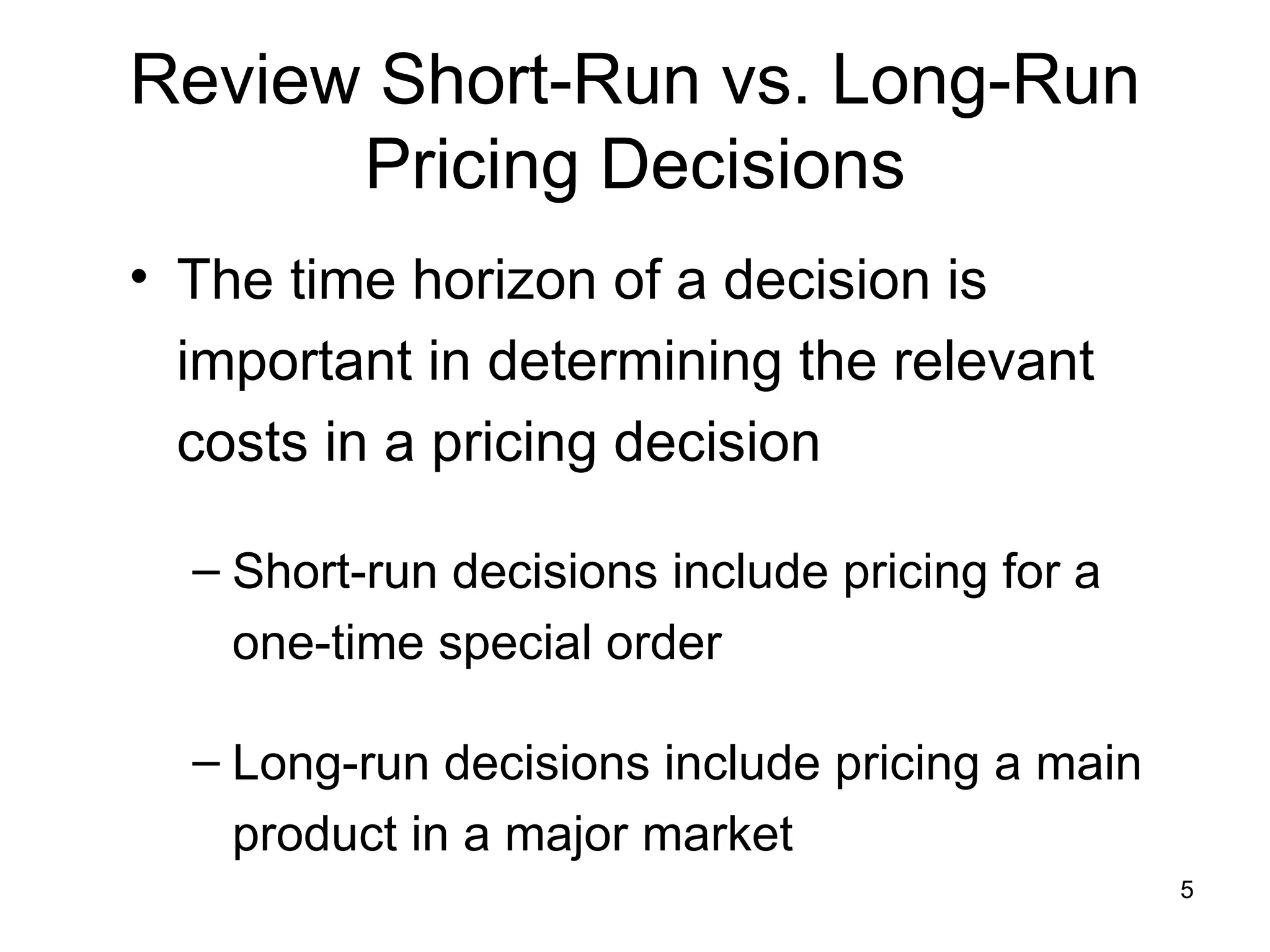 Review Short-Run vs. Long-Run Pricing Decisions The time horizon of a decision is important in determining the relevant costs in a pricing decision Short-run decisions include pricing for a one-time special order Long-run decisions include pricing a main product in a major market 