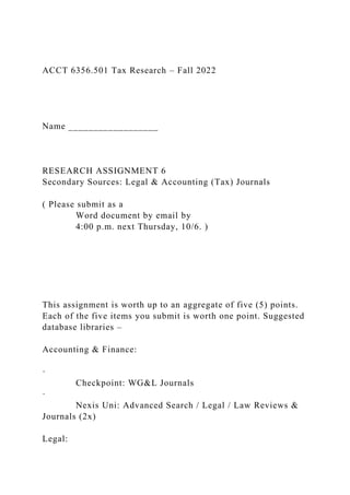 ACCT 6356.501 Tax Research – Fall 2022
Name __________________
RESEARCH ASSIGNMENT 6
Secondary Sources: Legal & Accounting (Tax) Journals
( Please submit as a
Word document by email by
4:00 p.m. next Thursday, 10/6. )
This assignment is worth up to an aggregate of five (5) points.
Each of the five items you submit is worth one point. Suggested
database libraries –
Accounting & Finance:
·
Checkpoint: WG&L Journals
·
Nexis Uni: Advanced Search / Legal / Law Reviews &
Journals (2x)
Legal:
 