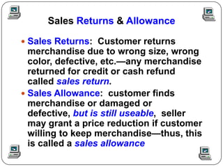 Sales Returns & Allowance

 Sales Returns: Customer returns
  merchandise due to wrong size, wrong
  color, defective, etc.—any merchandise
  returned for credit or cash refund
  called sales return.
 Sales Allowance: customer finds
  merchandise or damaged or
  defective, but is still useable, seller
  may grant a price reduction if customer
  willing to keep merchandise—thus, this
  is called a sales allowance
 