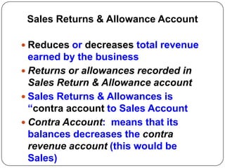 Sales Returns & Allowance Account

 Reduces or decreases total revenue
  earned by the business
 Returns or allowances recorded in
  Sales Return & Allowance account
 Sales Returns & Allowances is
  “contra account to Sales Account
 Contra Account: means that its
  balances decreases the contra
  revenue account (this would be
  Sales)
 