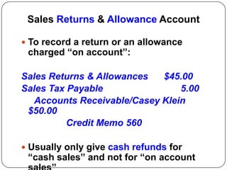 Sales Returns & Allowance Account

 To record a return or an allowance
 charged “on account”:

Sales Returns & Allowances  $45.00
Sales Tax Payable               5.00
  Accounts Receivable/Casey Klein
 $50.00
          Credit Memo 560

 Usually only give cash refunds for
 “cash sales” and not for “on account
 