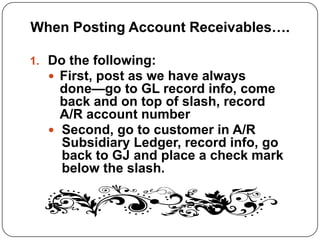 When Posting Account Receivables….

1. Do the following:
    First, post as we have always
    done—go to GL record info, come
    back and on top of slash, record
    A/R account number
   Second, go to customer in A/R
    Subsidiary Ledger, record info, go
    back to GJ and place a check mark
    below the slash.
 