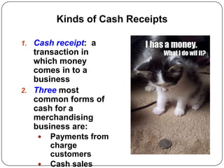 Kinds of Cash Receipts

1. Cash receipt: a
   transaction in
   which money
   comes in to a
   business
2. Three most
   common forms of
   cash for a
   merchandising
   business are:
     Payments from
       charge
       customers
     Cash sales
 
