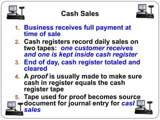 Cash Sales
1. Business receives full payment at
     time of sale
2.   Cash registers record daily sales on
     two tapes: one customer receives
     and one is kept inside cash register
3.   End of day, cash register totaled and
     cleared
4.   A proof is usually made to make sure
     cash in register equals the cash
     register tape
5.   Tape used for proof becomes source
     document for journal entry for cash
     sales
 