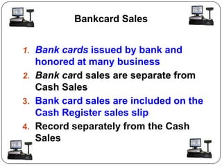 Bankcard Sales


1. Bank cards issued by bank and
   honored at many business
2. Bank card sales are separate from
   Cash Sales
3. Bank card sales are included on the
   Cash Register sales slip
4. Record separately from the Cash
   Sales
 